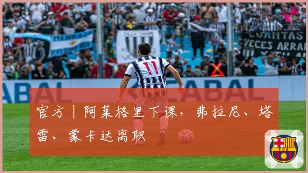 官方丨阿莱格里下课,弗拉尼、塔雷、蒙卡达离职