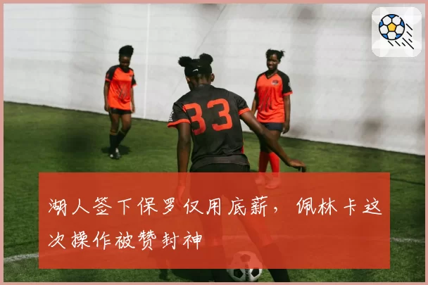 湖人签下保罗仅用底薪,佩林卡这次操作被赞封神