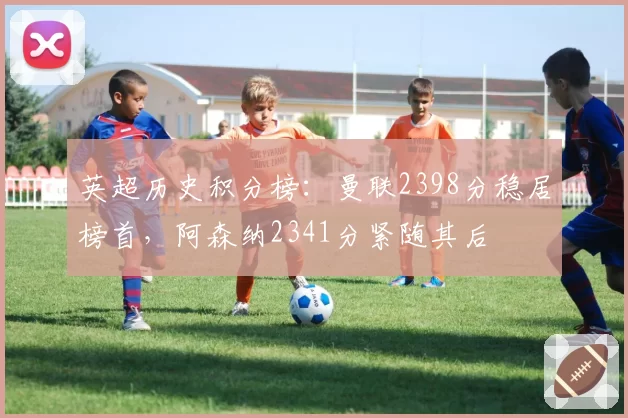 英超历史积分榜：曼联2398分稳居榜首，阿森纳2341分紧随其后