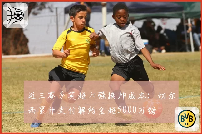 近三赛季英超六强换帅成本:切尔西累计支付解约金超5000万镑