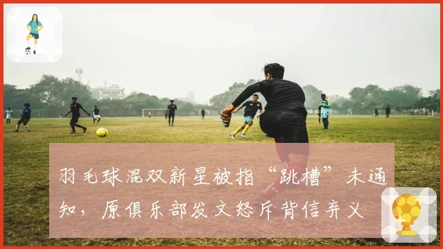 羽毛球混双新星被指“跳槽”未通知,原俱乐部发文怒斥背信弃义