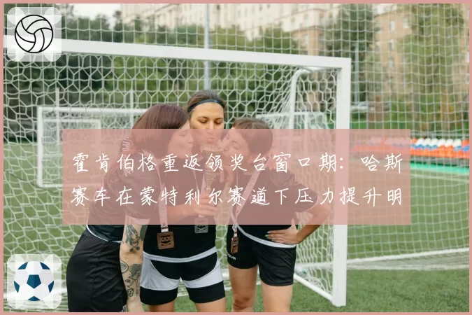 霍肯伯格重返领奖台窗口期:哈斯赛车在蒙特利尔赛道下压力提升明显