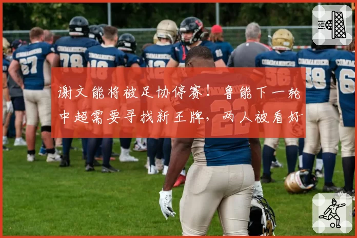 谢文能将被足协停赛！鲁能下一轮中超需要寻找新王牌，两人被看好