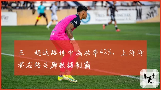 王燊超边路传中成功率42%，上海海港右路走廊数据制霸