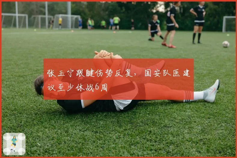 张玉宁跟腱伤势反复,国安队医建议至少休战6周
