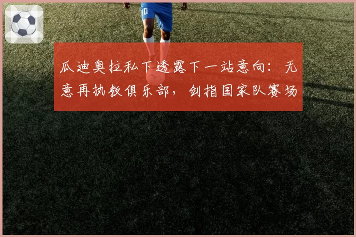 瓜迪奥拉私下透露下一站意向:无意再执教俱乐部,剑指国家队赛场