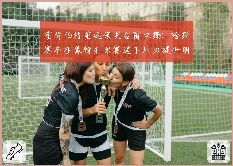 霍肯伯格重返领奖台窗口期:哈斯赛车在蒙特利尔赛道下压力提升明显