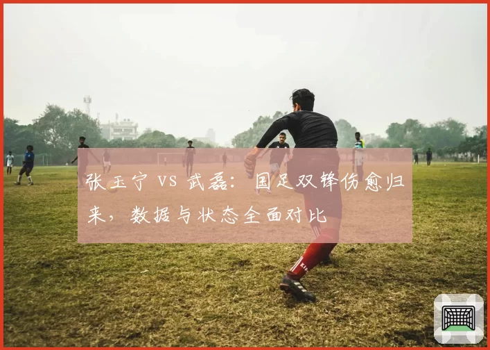张玉宁 vs 武磊:国足双锋伤愈归来,数据与状态全面对比
