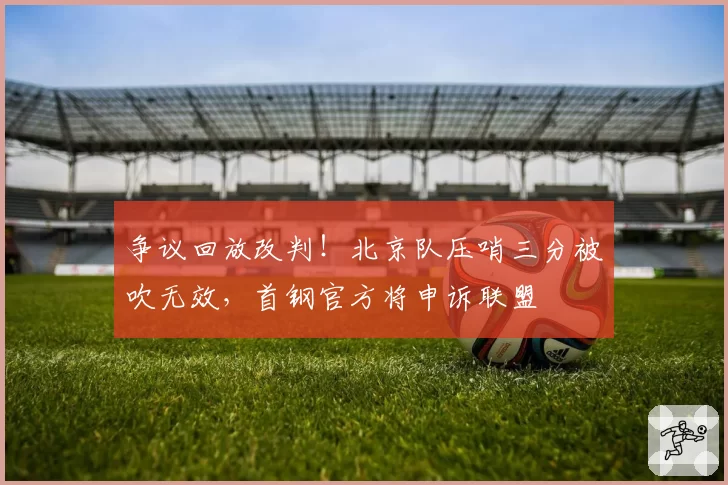 争议回放改判！北京队压哨三分被吹无效，首钢官方将申诉联盟