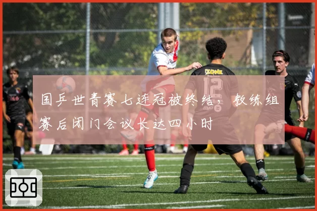国乒世青赛七连冠被终结,教练组赛后闭门会议长达四小时