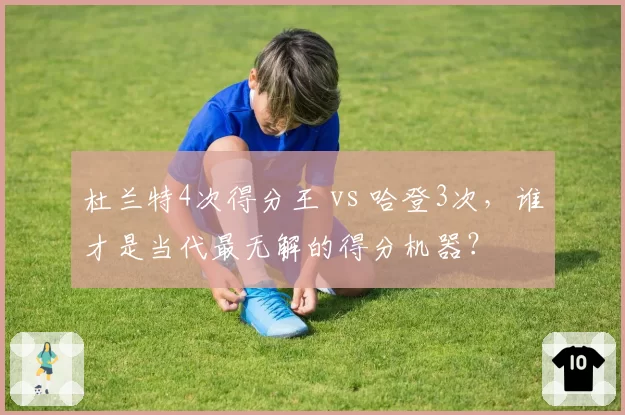 杜兰特4次得分王 vs 哈登3次,谁才是当代最无解的得分机器?