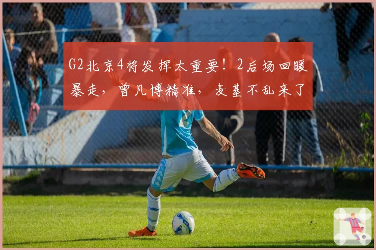 G2北京4将发挥太重要!2后场回暖暴走,曾凡博精准,麦基不乱来了