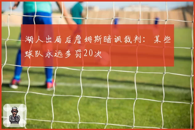湖人出局后詹姆斯暗讽裁判：某些球队永远多罚20次