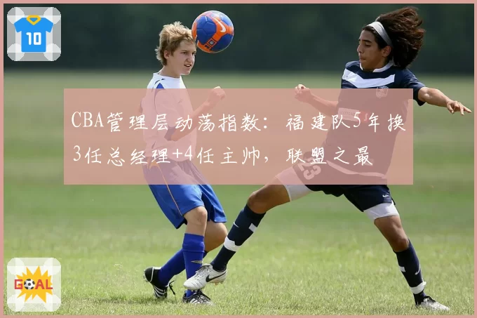 CBA管理层动荡指数：福建队5年换3任总经理+4任主帅，联盟之最