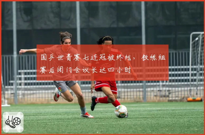 国乒世青赛七连冠被终结,教练组赛后闭门会议长达四小时