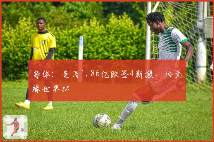 每体:皇马1.86亿欧签4新援,均无缘世界杯