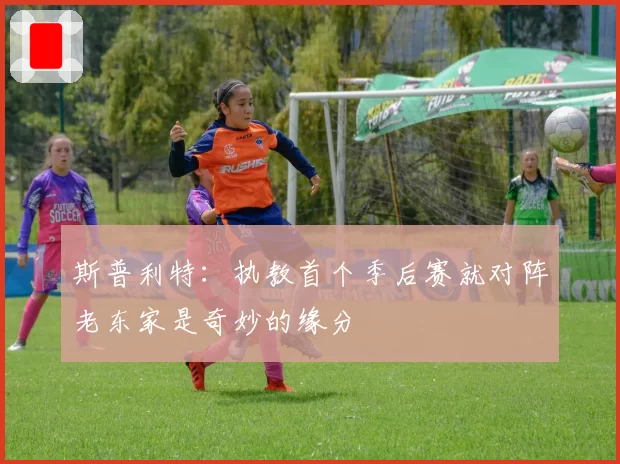 斯普利特：执教首个季后赛就对阵老东家是奇妙的缘分