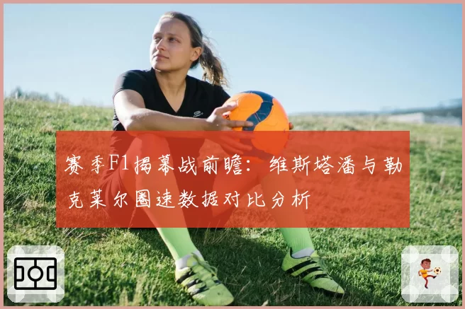 赛季F1揭幕战前瞻：维斯塔潘与勒克莱尔圈速数据对比分析