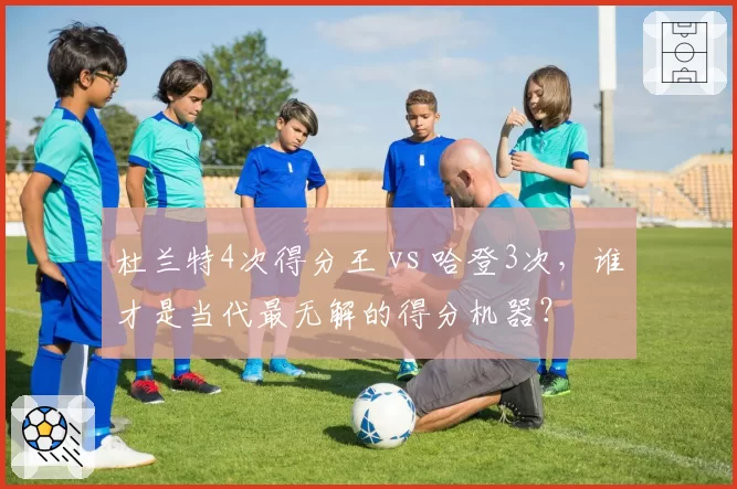 杜兰特4次得分王 vs 哈登3次,谁才是当代最无解的得分机器?