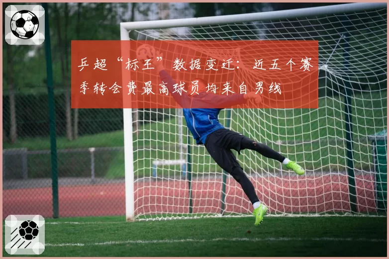 乒超“标王”数据变迁：近五个赛季转会费最高球员均来自男线
