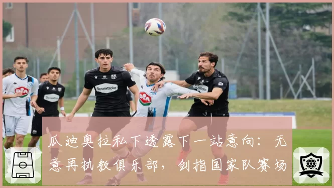瓜迪奥拉私下透露下一站意向:无意再执教俱乐部,剑指国家队赛场
