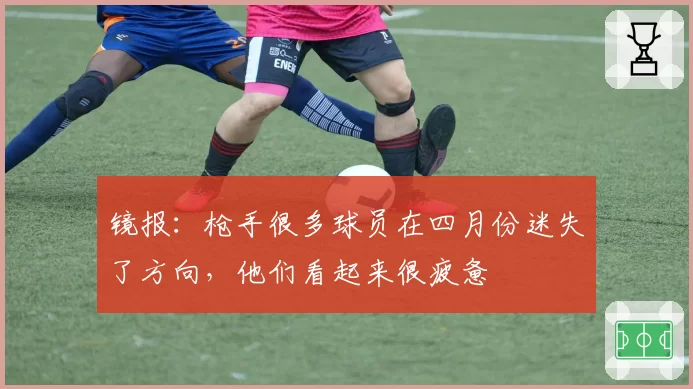 镜报：枪手很多球员在四月份迷失了方向，他们看起来很疲惫