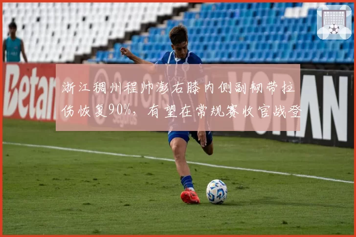 浙江稠州程帅澎右膝内侧副韧带拉伤恢复90%，有望在常规赛收官战登场