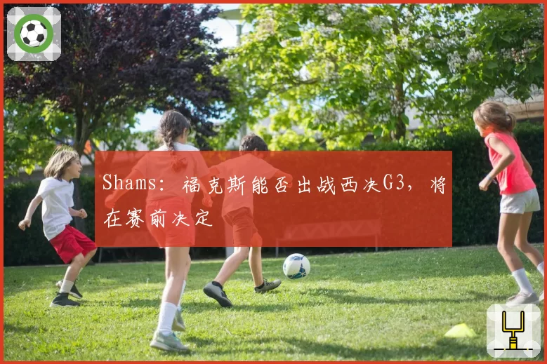 Shams：福克斯能否出战西决G3，将在赛前决定