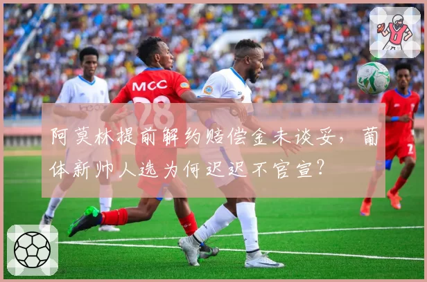 阿莫林提前解约赔偿金未谈妥,葡体新帅人选为何迟迟不官宣?