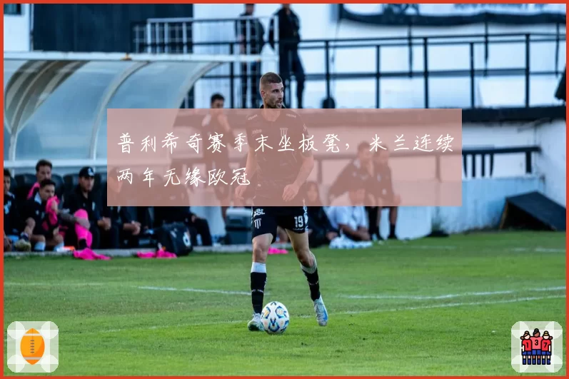 普利希奇赛季末坐板凳,米兰连续两年无缘欧冠