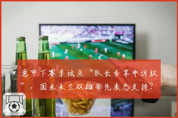 意甲下赛季试点“队长专享申诉权”,国米米兰双雄率先表态支持?