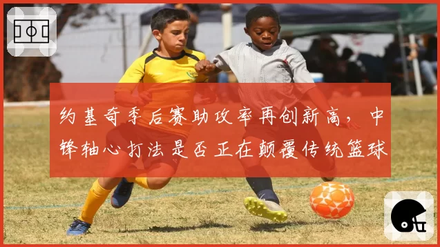 约基奇季后赛助攻率再创新高，中锋轴心打法是否正在颠覆传统篮球定义？