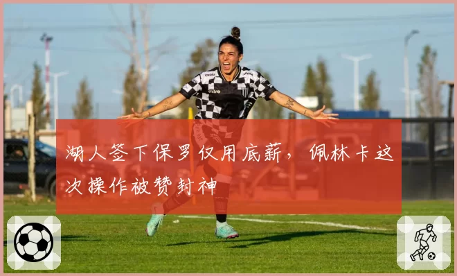 湖人签下保罗仅用底薪，佩林卡这次操作被赞封神