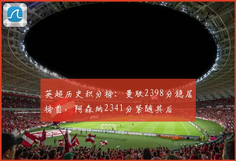 英超历史积分榜:曼联2398分稳居榜首,阿森纳2341分紧随其后