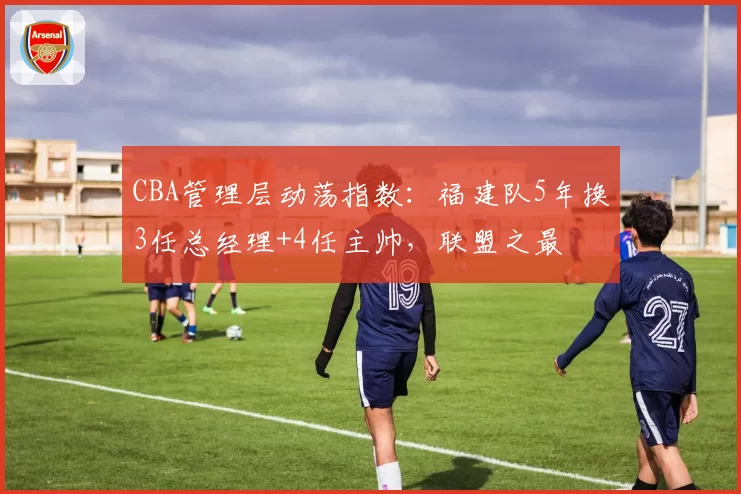 CBA管理层动荡指数:福建队5年换3任总经理+4任主帅,联盟之最