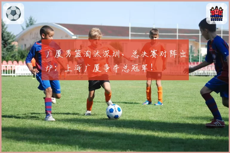 广厦男篮淘汰深圳，总决赛对阵出炉：上海广厦争夺总冠军！