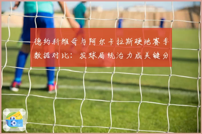 德约科维奇与阿尔卡拉斯硬地赛季数据对比：发球局统治力成关键分野