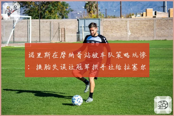 诺里斯在摩纳哥站被车队策略坑惨:换胎失误让冠军拱手让给拉塞尔
