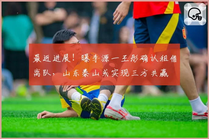 最近进展!曝李源一王彤确认租借离队,山东泰山或实现三方共赢