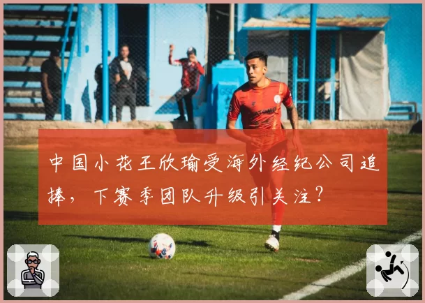 中国小花王欣瑜受海外经纪公司追捧,下赛季团队升级引关注?